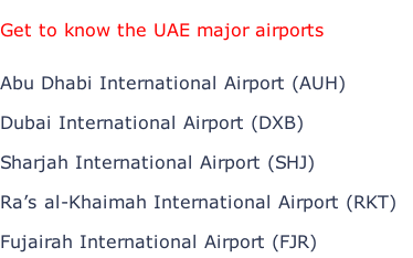 Get to know the UAE major airports  Abu Dhabi International Airport (AUH)  Dubai International Airport (DXB)  Sharjah International Airport (SHJ)  Ra’s al-Khaimah International Airport (RKT)  Fujairah International Airport (FJR)